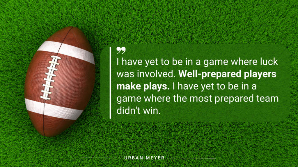 “I have yet to be in a game where luck was involved. Well-prepared players make plays. I have yet to be in a game where the most prepared team didn't win.” – Urban Meyer quote